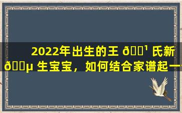 2022年出生的王 🌹 氏新 🌵 生宝宝，如何结合家谱起一个精美名字